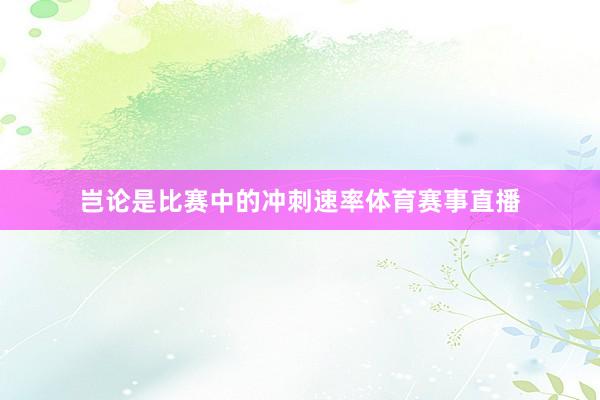 岂论是比赛中的冲刺速率体育赛事直播