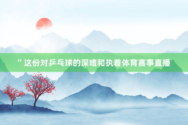 ”这份对乒乓球的深嗜和执着体育赛事直播