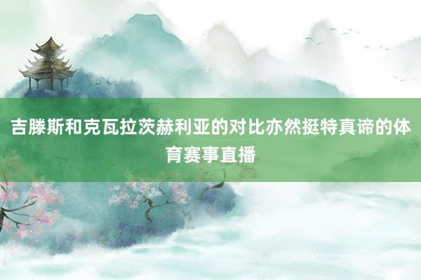 吉滕斯和克瓦拉茨赫利亚的对比亦然挺特真谛的体育赛事直播