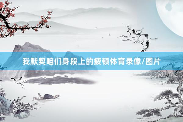 我默契咱们身段上的疲顿体育录像/图片