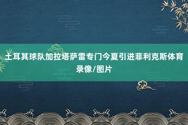 土耳其球队加拉塔萨雷专门今夏引进菲利克斯体育录像/图片