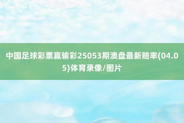 中国足球彩票赢输彩25053期澳盘最新赔率(04.05)体育录像/图片