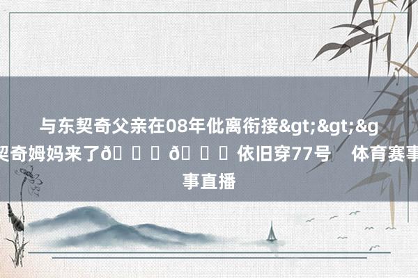 与东契奇父亲在08年仳离衔接>>>东契奇姆妈来了💜💛依旧穿77号    体育赛事直播
